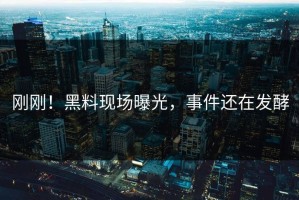 刚刚！黑料现场曝光，事件还在发酵