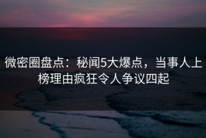 微密圈盘点：秘闻5大爆点，当事人上榜理由疯狂令人争议四起