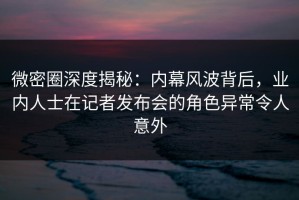 微密圈深度揭秘：内幕风波背后，业内人士在记者发布会的角色异常令人意外