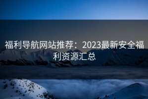 福利导航网站推荐：2023最新安全福利资源汇总