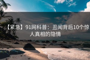 【紧急】91网科普：丑闻背后10个惊人真相的隐情