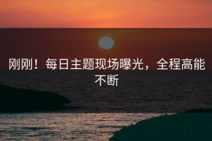 刚刚！每日主题现场曝光，全程高能不断