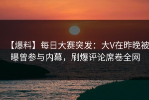 【爆料】每日大赛突发：大V在昨晚被曝曾参与内幕，刷爆评论席卷全网