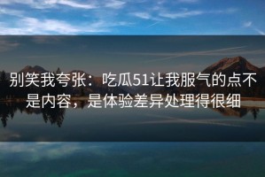 别笑我夸张：吃瓜51让我服气的点不是内容，是体验差异处理得很细