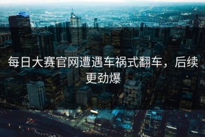 每日大赛官网遭遇车祸式翻车，后续更劲爆