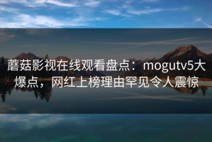蘑菇影视在线观看盘点：mogutv5大爆点，网红上榜理由罕见令人震惊