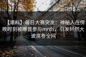【爆料】每日大赛突发：神秘人在傍晚时刻被曝曾参与mrds，引发轩然大波席卷全网