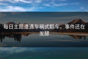 每日主题遭遇车祸式翻车，事件还在发酵