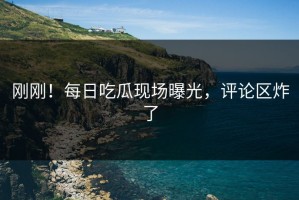 刚刚！每日吃瓜现场曝光，评论区炸了