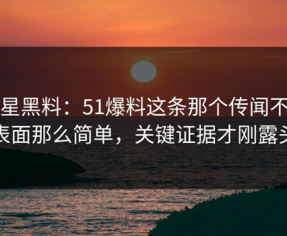 明星黑料：51爆料这条那个传闻不止表面那么简单，关键证据才刚露头