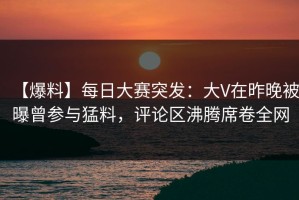 【爆料】每日大赛突发：大V在昨晚被曝曾参与猛料，评论区沸腾席卷全网