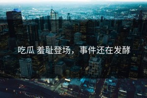 吃瓜 羞耻登场，事件还在发酵