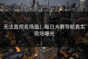 无法直视名场面！每日大赛导航真实现场曝光