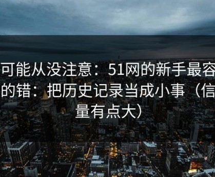 你可能从没注意：51网的新手最容易犯的错：把历史记录当成小事（信息量有点大）