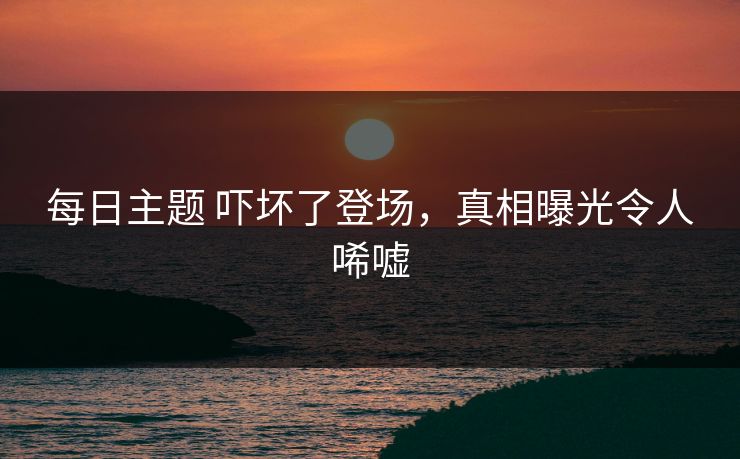 每日主题 吓坏了登场，真相曝光令人唏嘘