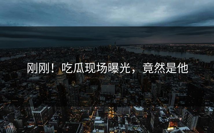 刚刚！吃瓜现场曝光，竟然是他