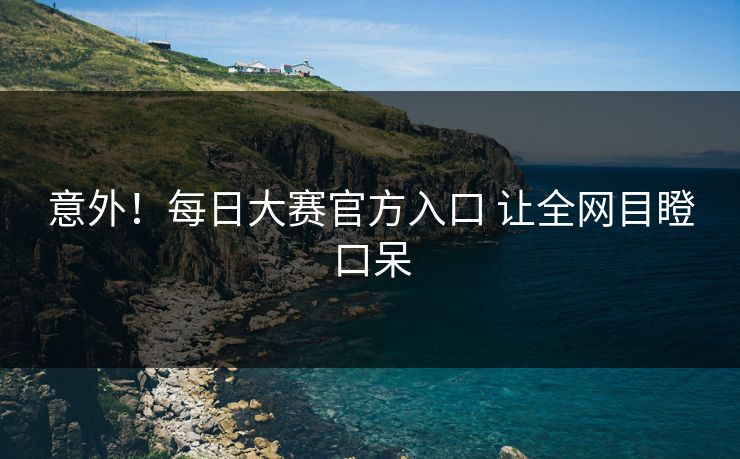 意外！每日大赛官方入口 让全网目瞪口呆