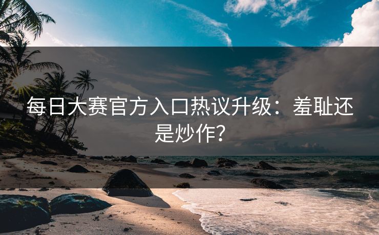 每日大赛官方入口热议升级：羞耻还是炒作？