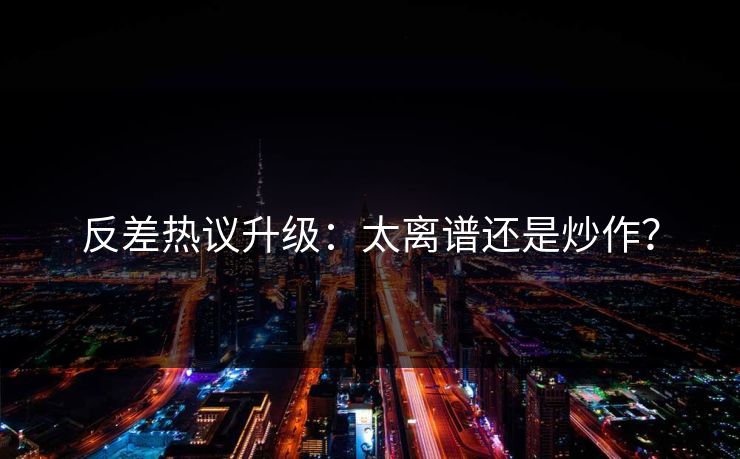反差热议升级：太离谱还是炒作？