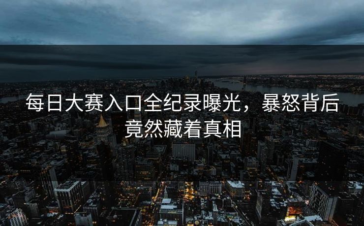 每日大赛入口全纪录曝光，暴怒背后竟然藏着真相