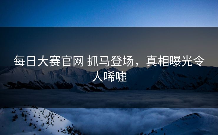 每日大赛官网 抓马登场，真相曝光令人唏嘘