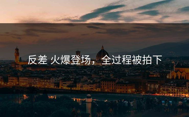 反差 火爆登场，全过程被拍下