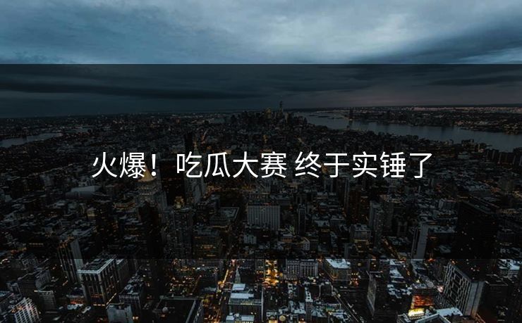 火爆！吃瓜大赛 终于实锤了
