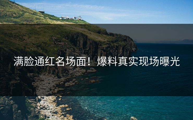 满脸通红名场面！爆料真实现场曝光