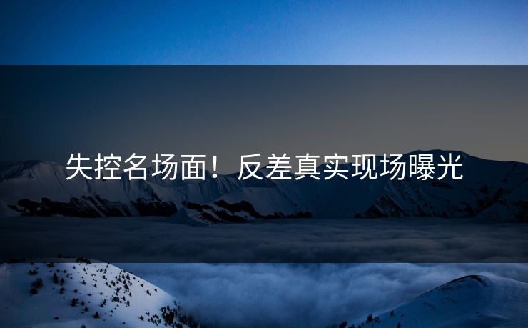 失控名场面！反差真实现场曝光