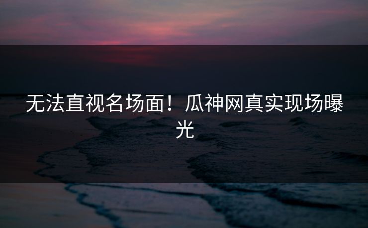 无法直视名场面！瓜神网真实现场曝光