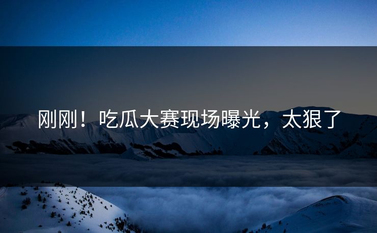 刚刚！吃瓜大赛现场曝光，太狠了
