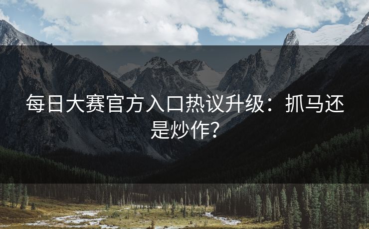 每日大赛官方入口热议升级：抓马还是炒作？