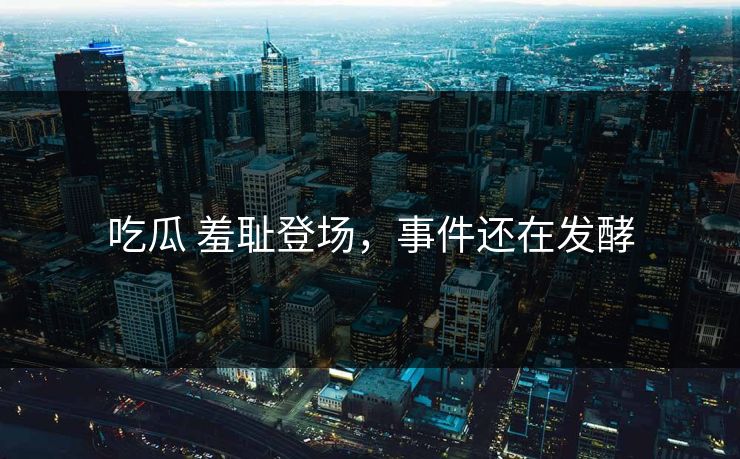 吃瓜 羞耻登场，事件还在发酵