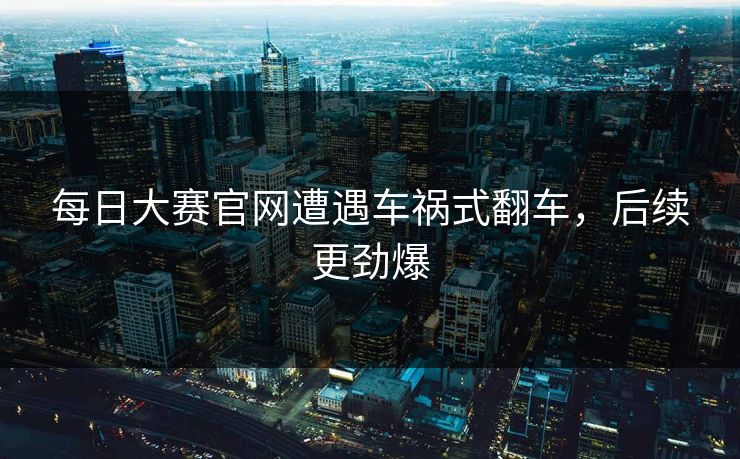 每日大赛官网遭遇车祸式翻车，后续更劲爆