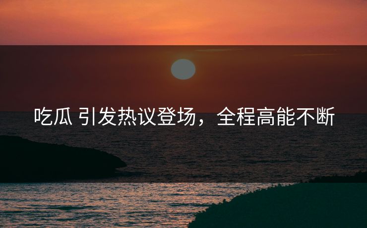 吃瓜 引发热议登场，全程高能不断