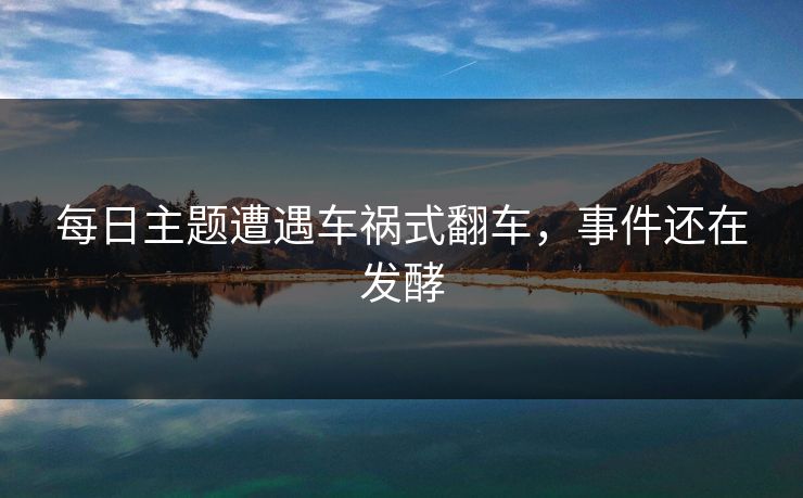 每日主题遭遇车祸式翻车，事件还在发酵