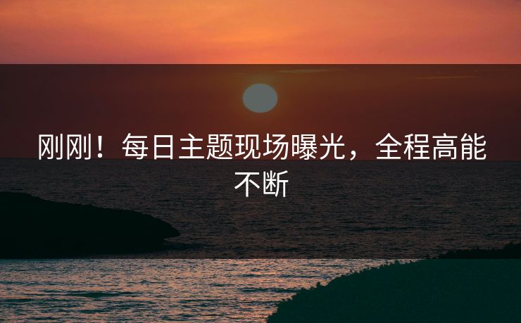 刚刚！每日主题现场曝光，全程高能不断