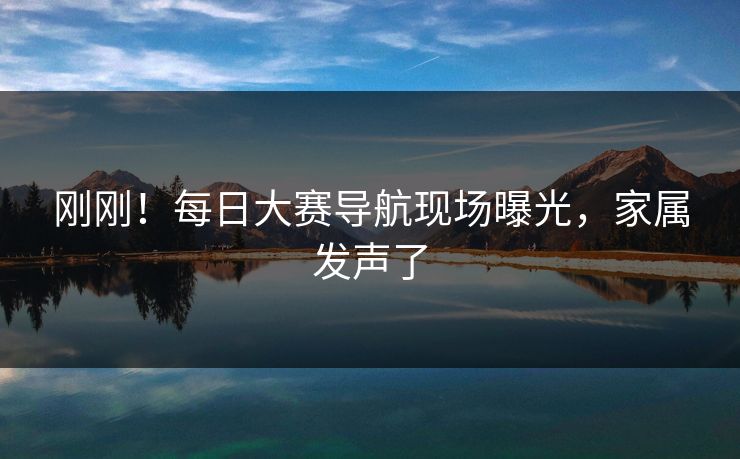 刚刚！每日大赛导航现场曝光，家属发声了