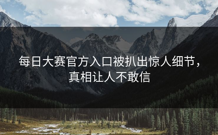 每日大赛官方入口被扒出惊人细节，真相让人不敢信