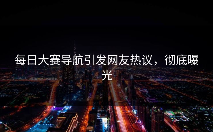 每日大赛导航引发网友热议，彻底曝光