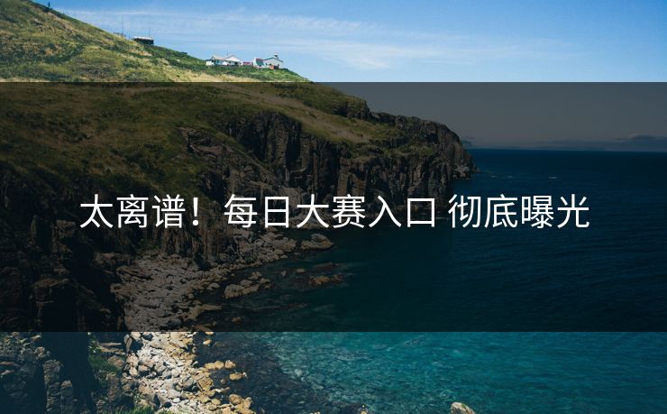 太离谱！每日大赛入口 彻底曝光