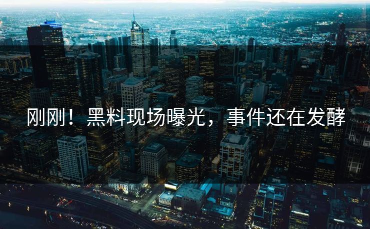 刚刚！黑料现场曝光，事件还在发酵