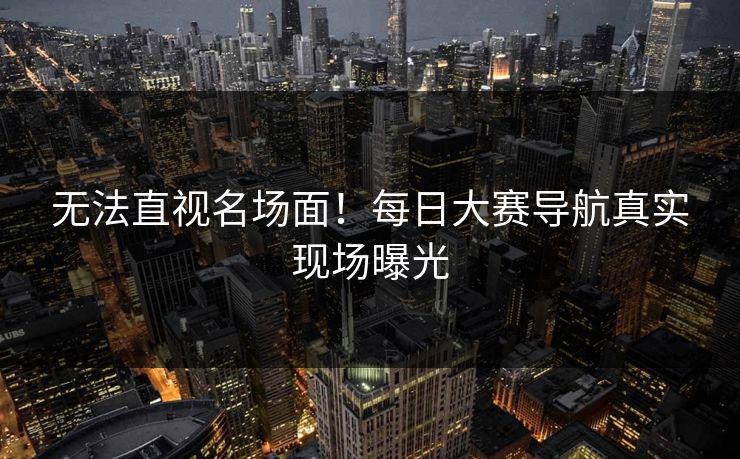 无法直视名场面！每日大赛导航真实现场曝光