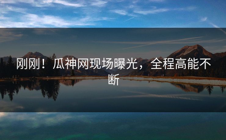刚刚！瓜神网现场曝光，全程高能不断