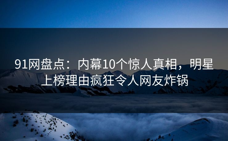 91网盘点：内幕10个惊人真相，明星上榜理由疯狂令人网友炸锅