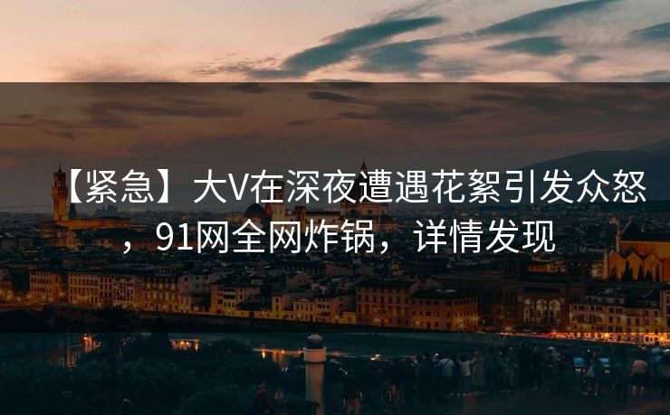 【紧急】大V在深夜遭遇花絮引发众怒，91网全网炸锅，详情发现