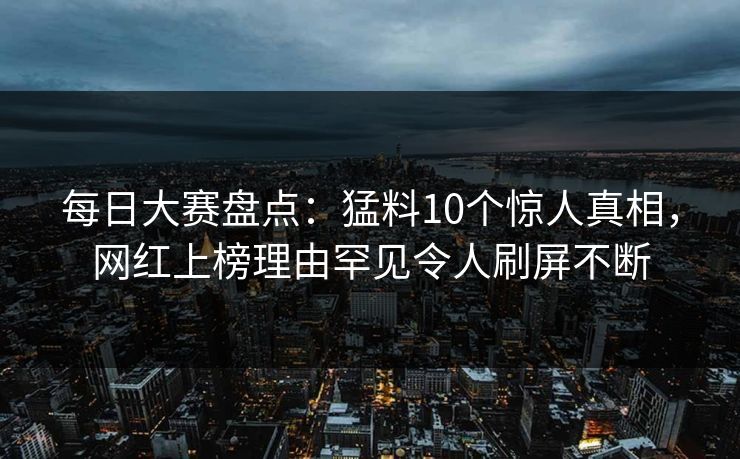 每日大赛盘点：猛料10个惊人真相，网红上榜理由罕见令人刷屏不断