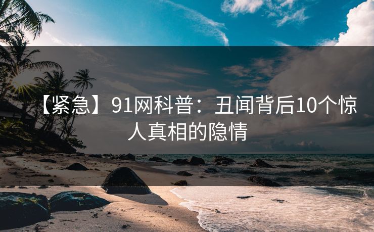 【紧急】91网科普：丑闻背后10个惊人真相的隐情