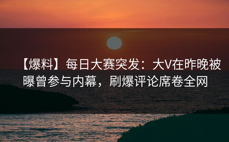 【爆料】每日大赛突发：大V在昨晚被曝曾参与内幕，刷爆评论席卷全网