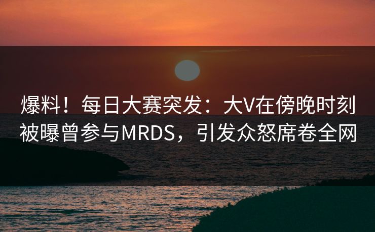 爆料！每日大赛突发：大V在傍晚时刻被曝曾参与MRDS，引发众怒席卷全网